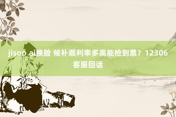 jisoo ai换脸 候补顺利率多高能抢到票？12306客服回话