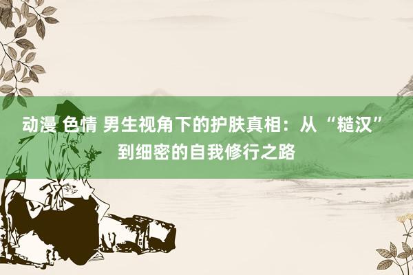 动漫 色情 男生视角下的护肤真相：从 “糙汉” 到细密的自我修行之路