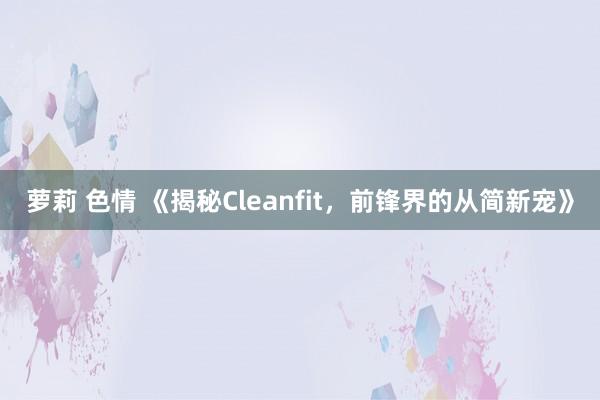萝莉 色情 《揭秘Cleanfit，前锋界的从简新宠》