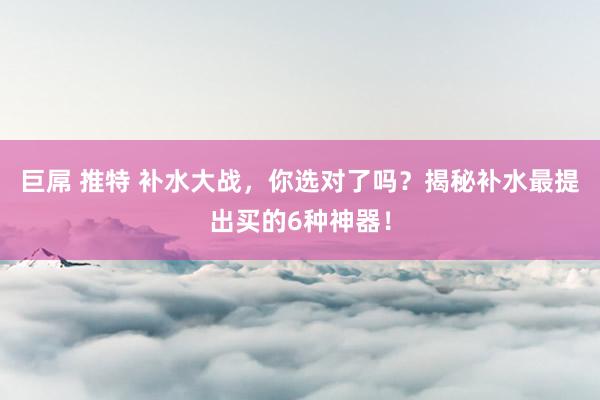 巨屌 推特 补水大战，你选对了吗？揭秘补水最提出买的6种神器！