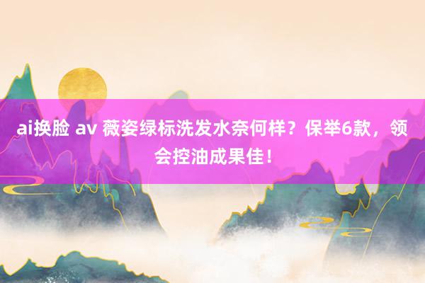 ai换脸 av 薇姿绿标洗发水奈何样？保举6款，领会控油成果佳！