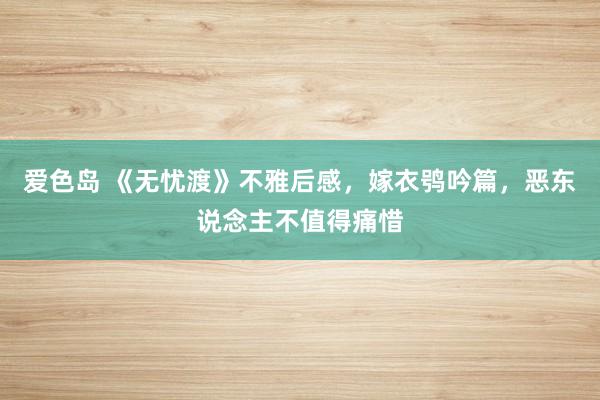爱色岛 《无忧渡》不雅后感，嫁衣鸮吟篇，恶东说念主不值得痛惜