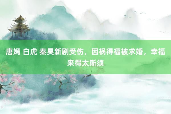 唐嫣 白虎 秦昊新剧受伤，因祸得福被求婚，幸福来得太斯须