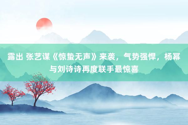 露出 张艺谋《惊蛰无声》来袭，气势强悍，杨幂与刘诗诗再度联手最惊喜