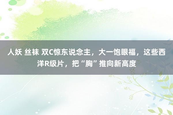 人妖 丝袜 双C惊东说念主，大一饱眼福，这些西洋R级片，把“胸”推向新高度