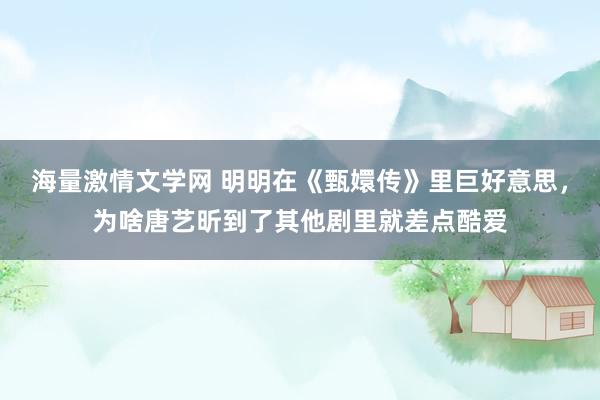 海量激情文学网 明明在《甄嬛传》里巨好意思，为啥唐艺昕到了其他剧里就差点酷爱