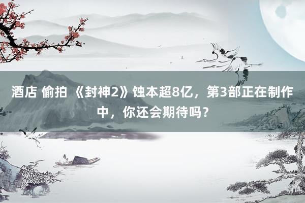 酒店 偷拍 《封神2》蚀本超8亿，第3部正在制作中，你还会期待吗？