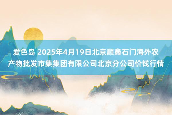 爱色岛 2025年4月19日北京顺鑫石门海外农产物批发市集集团有限公司北京分公司价钱行情