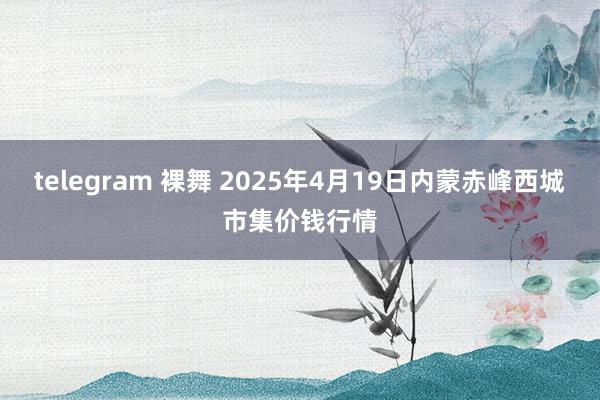 telegram 裸舞 2025年4月19日内蒙赤峰西城市集价钱行情