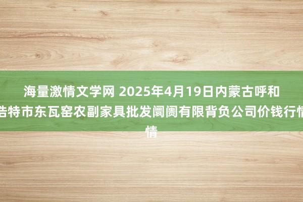 海量激情文学网 2025年4月19日内蒙古呼和浩特市东瓦窑农副家具批发阛阓有限背负公司价钱行情