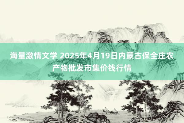 海量激情文学 2025年4月19日内蒙古保全庄农产物批发市集价钱行情