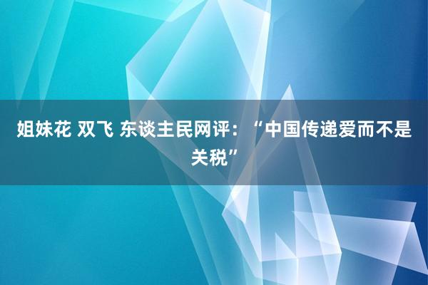 姐妹花 双飞 东谈主民网评：“中国传递爱而不是关税”