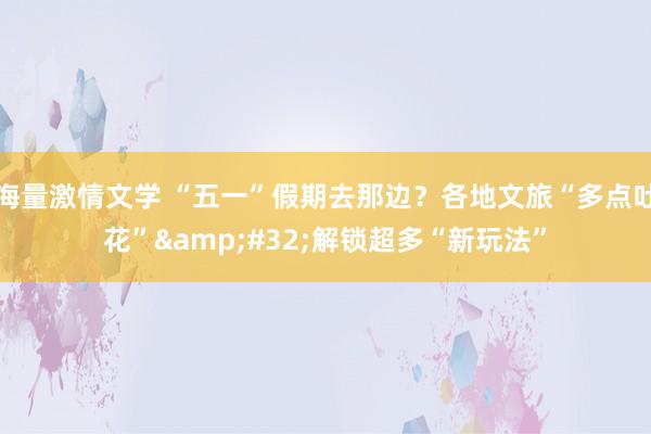 海量激情文学 “五一”假期去那边？各地文旅“多点吐花”&#32;解锁超多“新玩法”
