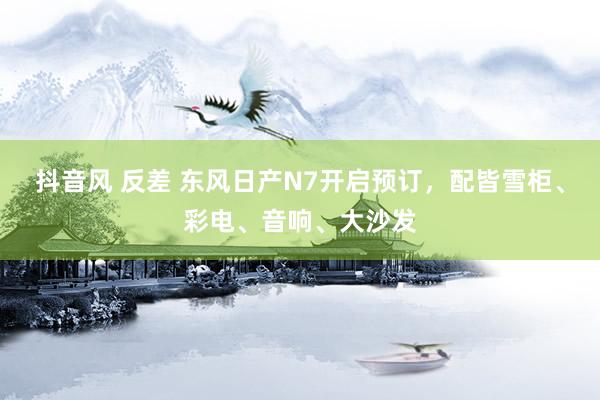 抖音风 反差 东风日产N7开启预订，配皆雪柜、彩电、音响、大沙发