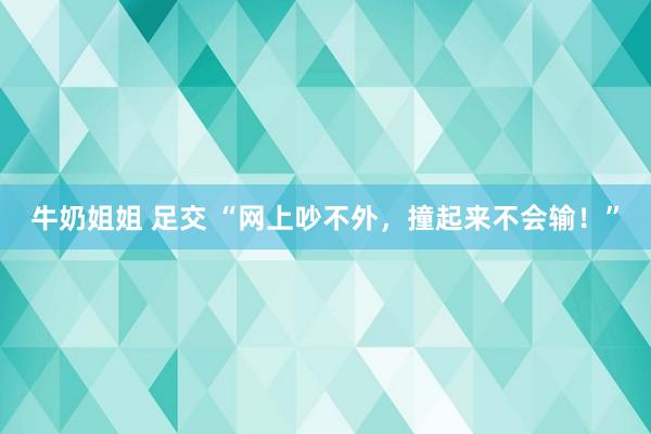 牛奶姐姐 足交 “网上吵不外，撞起来不会输！”