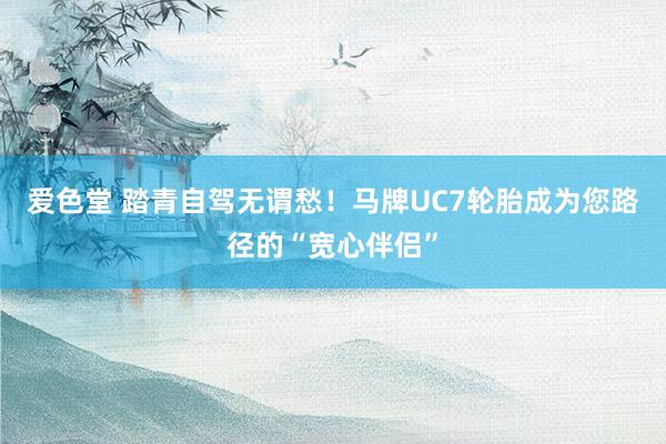 爱色堂 踏青自驾无谓愁！马牌UC7轮胎成为您路径的“宽心伴侣”