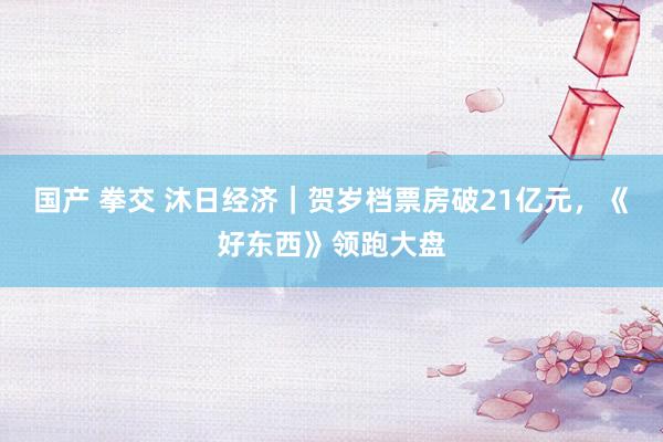 国产 拳交 沐日经济｜贺岁档票房破21亿元，《好东西》领跑大盘