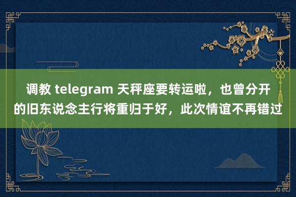 调教 telegram 天秤座要转运啦，也曾分开的旧东说念主行将重归于好，此次情谊不再错过