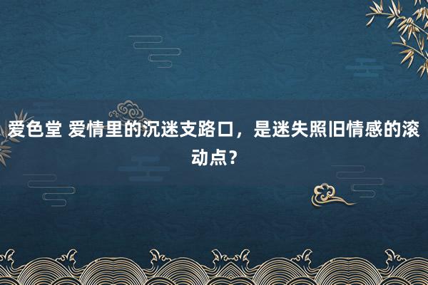爱色堂 爱情里的沉迷支路口，是迷失照旧情感的滚动点？