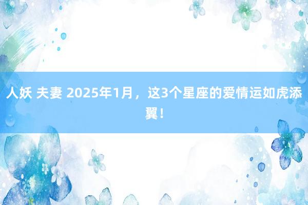 人妖 夫妻 2025年1月，这3个星座的爱情运如虎添翼！