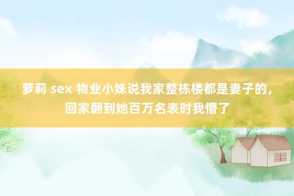 萝莉 sex 物业小妹说我家整栋楼都是妻子的，回家翻到她百万名表时我懵了