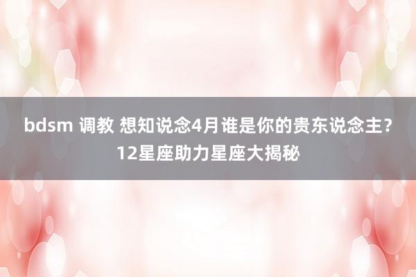 bdsm 调教 想知说念4月谁是你的贵东说念主？12星座助力星座大揭秘