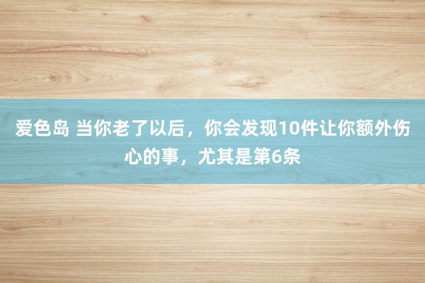 爱色岛 当你老了以后,你会发现10件让你额外伤心的事,尤其是第6条