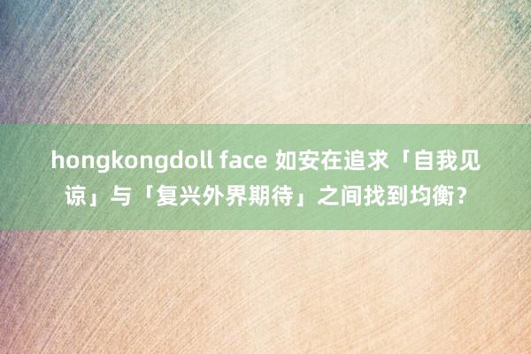hongkongdoll face 如安在追求「自我见谅」与「复兴外界期待」之间找到均衡？