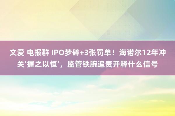 文爱 电报群 IPO梦碎+3张罚单！海诺尔12年冲关‘握之以恒’，监管铁腕追责开释什么信号