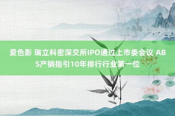 爱色影 瑞立科密深交所IPO通过上市委会议 ABS产销指引10年排行行业第一位