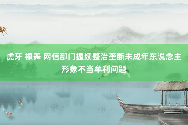 虎牙 裸舞 网信部门握续整治垄断未成年东说念主形象不当牟利问题