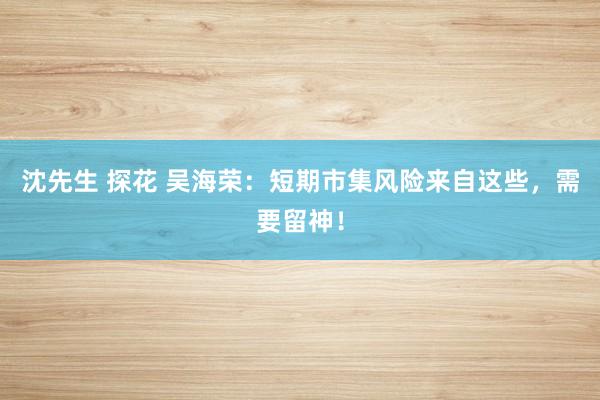 沈先生 探花 吴海荣:短期市集风险来自这些,需要留神!