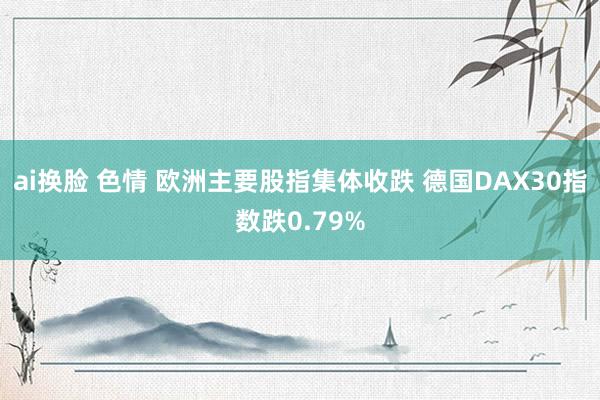 ai换脸 色情 欧洲主要股指集体收跌 德国DAX30指数跌0.79%