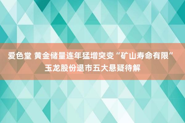 爱色堂 黄金储量连年猛增突变“矿山寿命有限” 玉龙股份退市五大悬疑待解