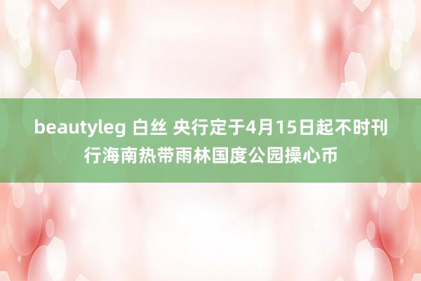 beautyleg 白丝 央行定于4月15日起不时刊行海南热带雨林国度公园操心币