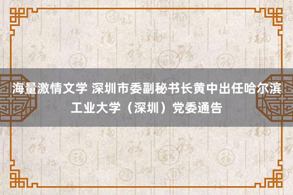海量激情文学 深圳市委副秘书长黄中出任哈尔滨工业大学（深圳）党委通告