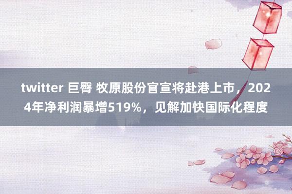 twitter 巨臀 牧原股份官宣将赴港上市，2024年净利润暴增519%，见解加快国际化程度