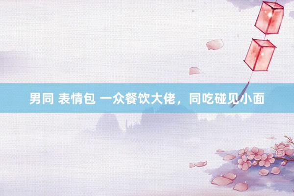 男同 表情包 一众餐饮大佬，同吃碰见小面