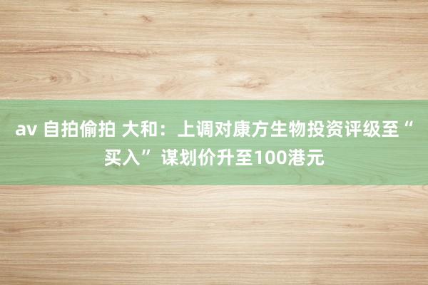 av 自拍偷拍 大和：上调对康方生物投资评级至“买入” 谋划价升至100港元