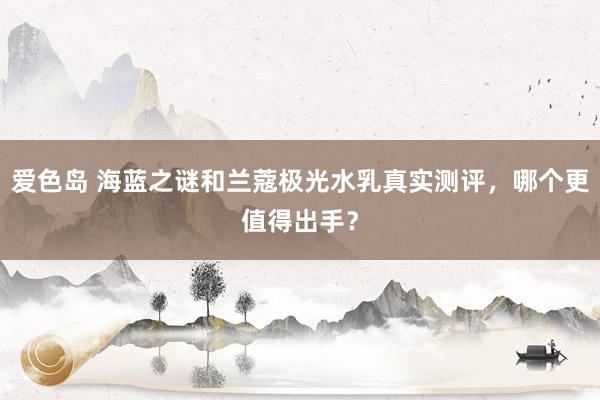 爱色岛 海蓝之谜和兰蔻极光水乳真实测评，哪个更值得出手？