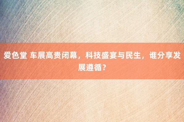 爱色堂 车展高贵闭幕，科技盛宴与民生，谁分享发展遵循？