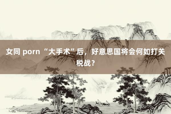 女同 porn “大手术”后，好意思国将会何如打关税战？