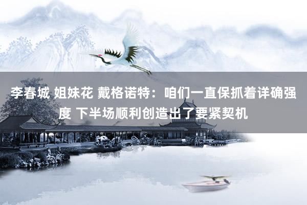 李春城 姐妹花 戴格诺特：咱们一直保抓着详确强度 下半场顺利创造出了要紧契机