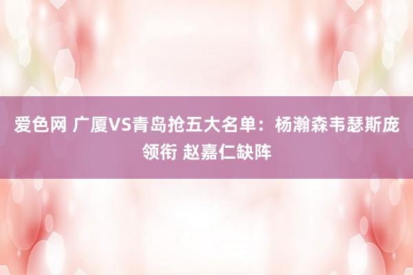 爱色网 广厦VS青岛抢五大名单：杨瀚森韦瑟斯庞领衔 赵嘉仁缺阵