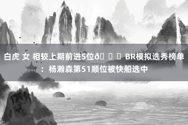 白虎 女 相较上期前进5位👀BR模拟选秀榜单：杨瀚森第51顺位被快船选中