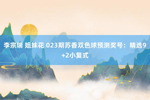 李宗瑞 姐妹花 023期苏香双色球预测奖号：精选9+2小复式