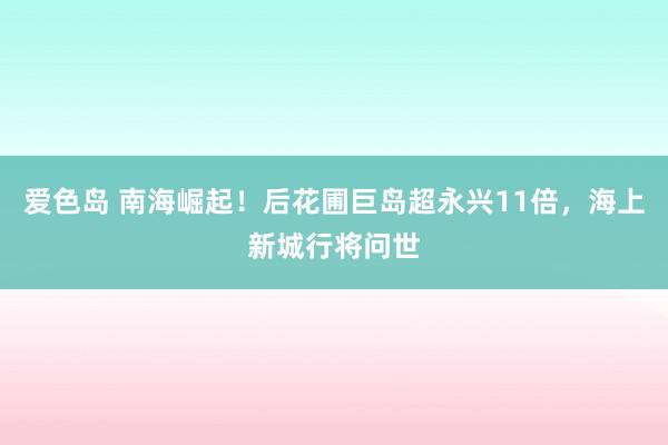 爱色岛 南海崛起！后花圃巨岛超永兴11倍，海上新城行将问世