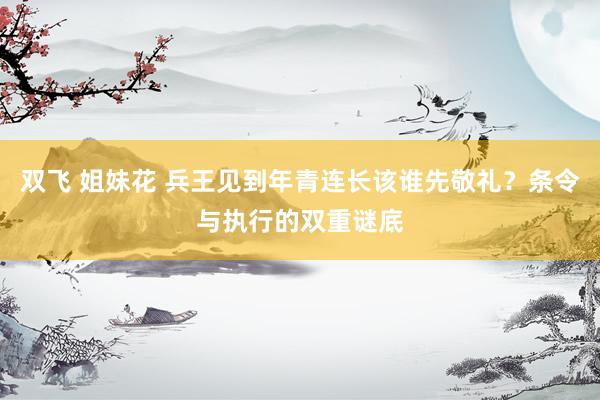 双飞 姐妹花 兵王见到年青连长该谁先敬礼？条令与执行的双重谜底