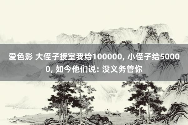 爱色影 大侄子授室我给100000， 小侄子给50000， 如今他们说: 没义务管你