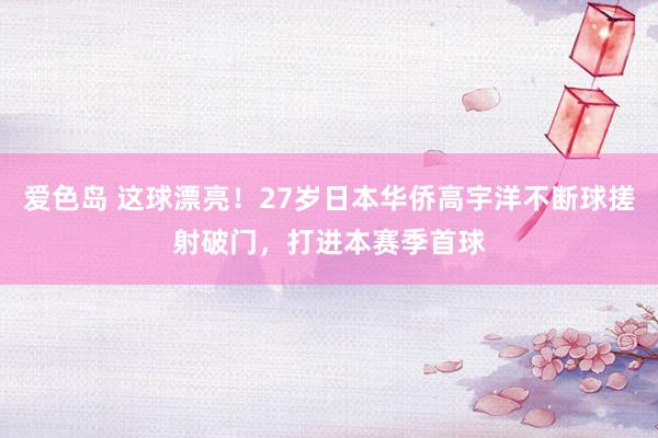 爱色岛 这球漂亮！27岁日本华侨高宇洋不断球搓射破门，打进本赛季首球